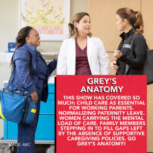 Grey's Anatomy: This show has covered so much: child care as essential for working parents, normalizing paternity leave, women caring the mental load of care, family members stepping into fill gaps left by the absence of supporting caregiving policies. Go Grey's Anatomy!