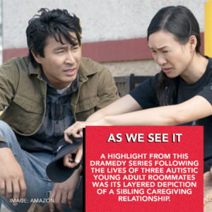As We See It: A highlight from this dramedy series following the lives of three austic young adult roommates was its layered depiction of a sibling caregiving relationship.