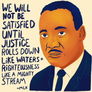 Illustration of Dr. Martin Luther King, JR. with his quote "We will not be satisfied until justice rolls down like waters + righteousness like a mighty stream."
